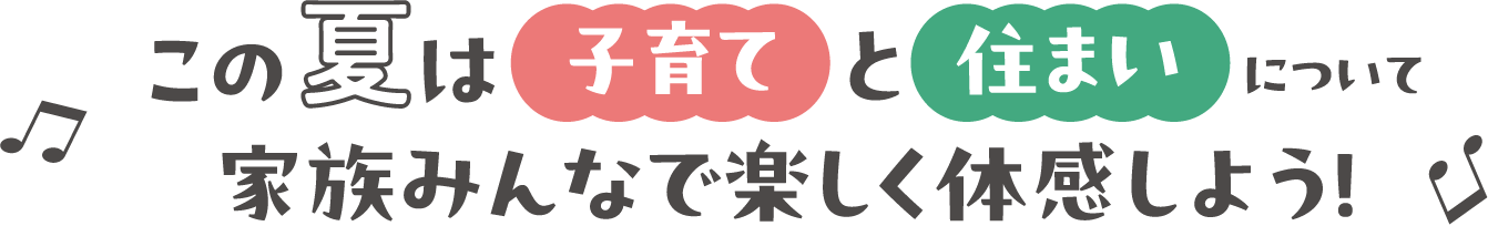 この夏は「子育て」と「住まい」について家族みんなで楽しく体感しよう！