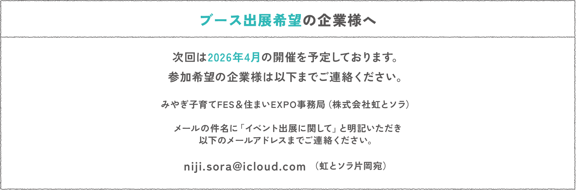 ブース出展希望の企業様へ
次回は2026年4月の開催を予定しております。参加希望の企業様は以下までご連絡ください。
みやぎ子育てFES＆住まいEXPO事務局（株式会社虹とソラ）
メールの件名に「イベント出展に関して」と明記いただき以下のメールアドレスまでご連絡ください。
niji.sora@icloud.com （虹とソラ片岡宛）