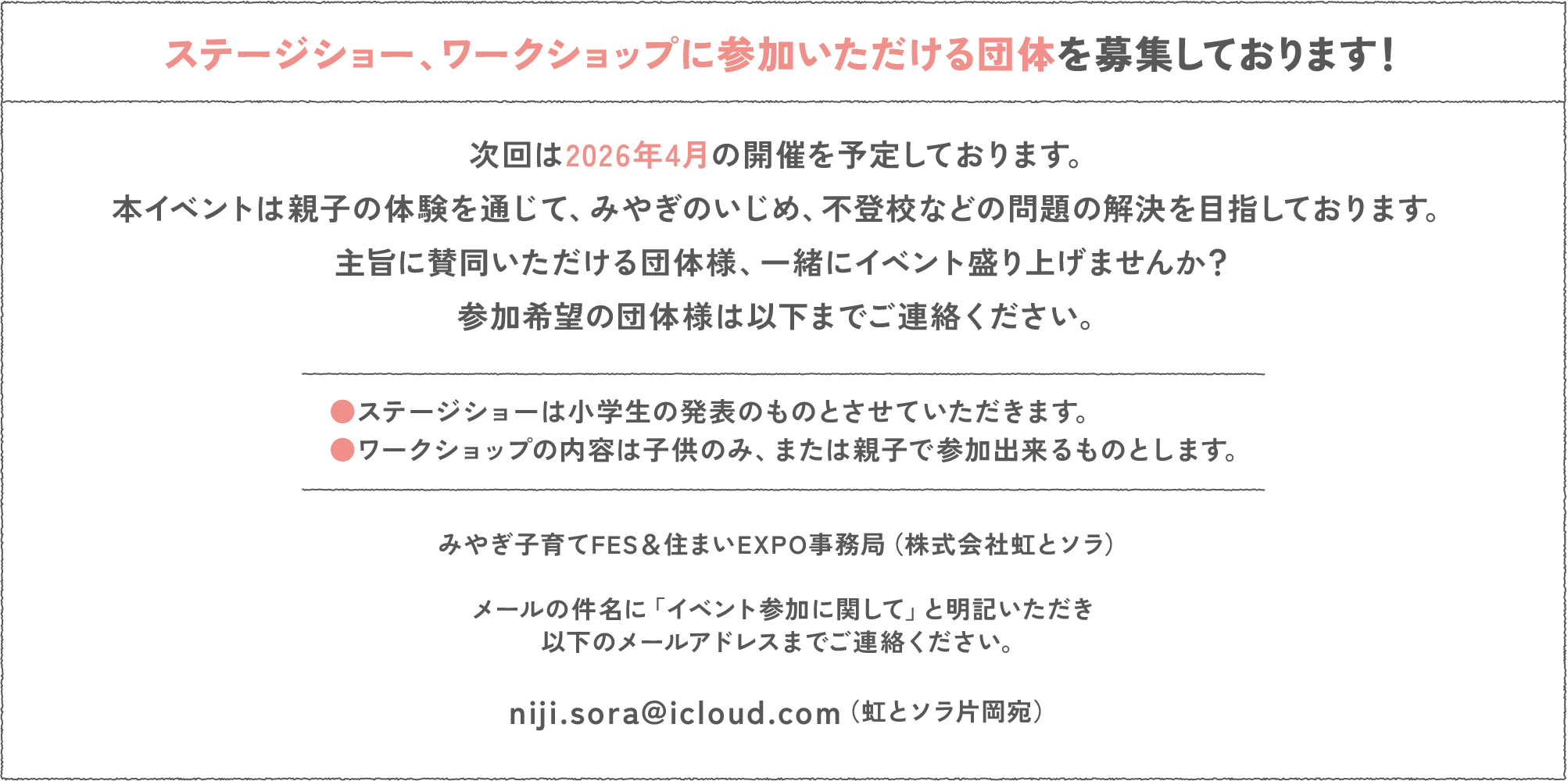 ステージショー、ワークショップに参加いただける団体を募集しております！
次回は2026年4月の開催を予定しております。
本イベントは親子の体験を通じて、みやぎのいじめ、不登校などの問題の解決を目指しております。
主旨に賛同いただける団体様、一緒にイベント盛り上げませんか？
参加希望の団体様は以下までご連絡ください。
●ステージショーは小学生の発表のものとさせていただきます。
●ワークショップの内容は子供のみ、または親子で参加出来るものとします。
みやぎ子育てFES＆住まいEXPO事務局（株式会社虹とソラ）
メールの件名に「イベント参加に関して」と明記いただき以下のメールアドレスまでご連絡ください。
niji.sora@icloud.com（虹とソラ片岡宛）