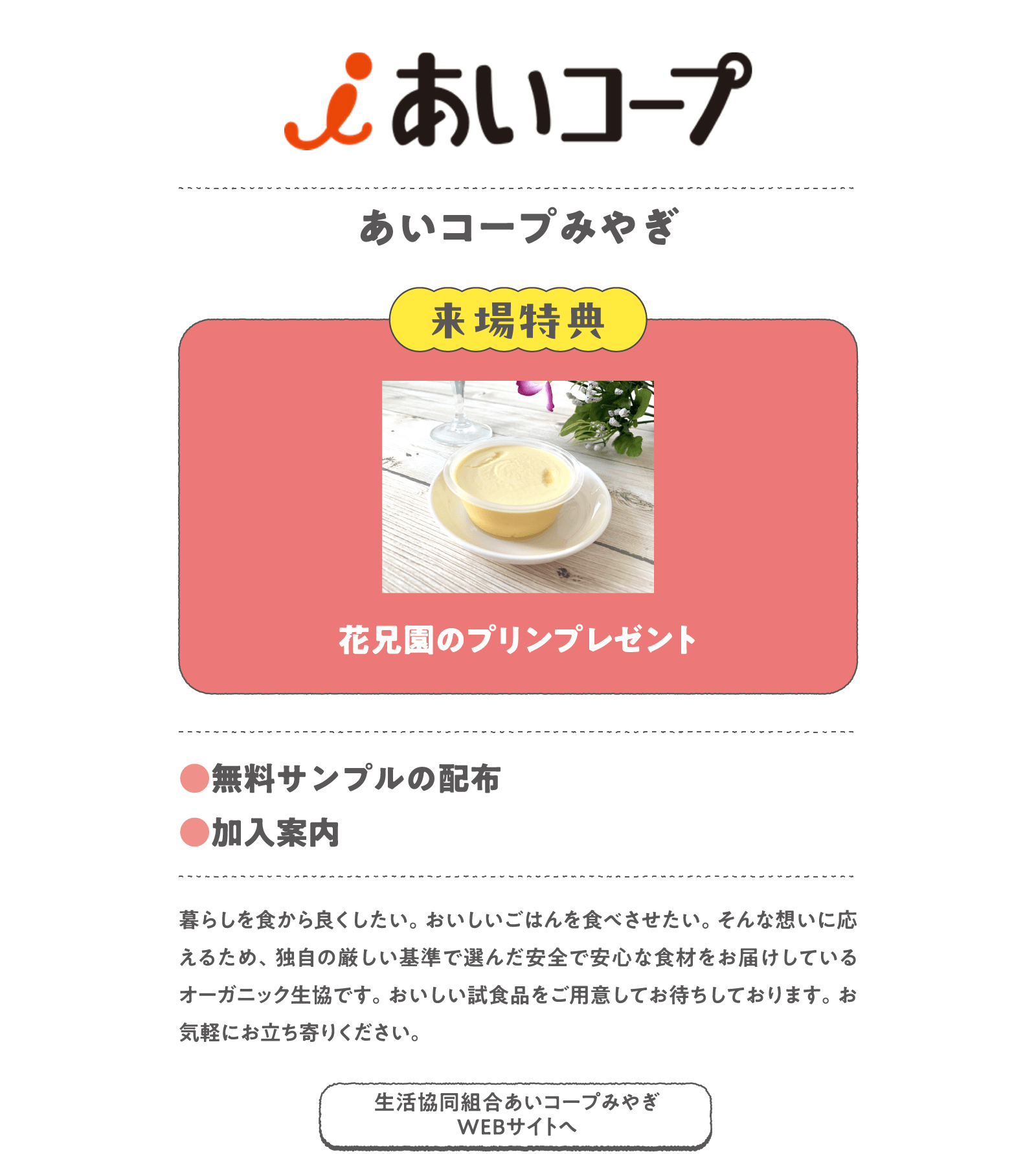 あいコープみやぎ
暮らしを食から良くしたい。おいしいごはんを食べさせたい。そんな想いに応えるため、独自の厳しい基準で選んだ安全で安心な食材をお届けしているオーガニック生協です。おいしい試食品をご用意してお待ちしております。お気軽にお立ち寄りください。
〈来場特典〉
花兄園のプリンプレゼント