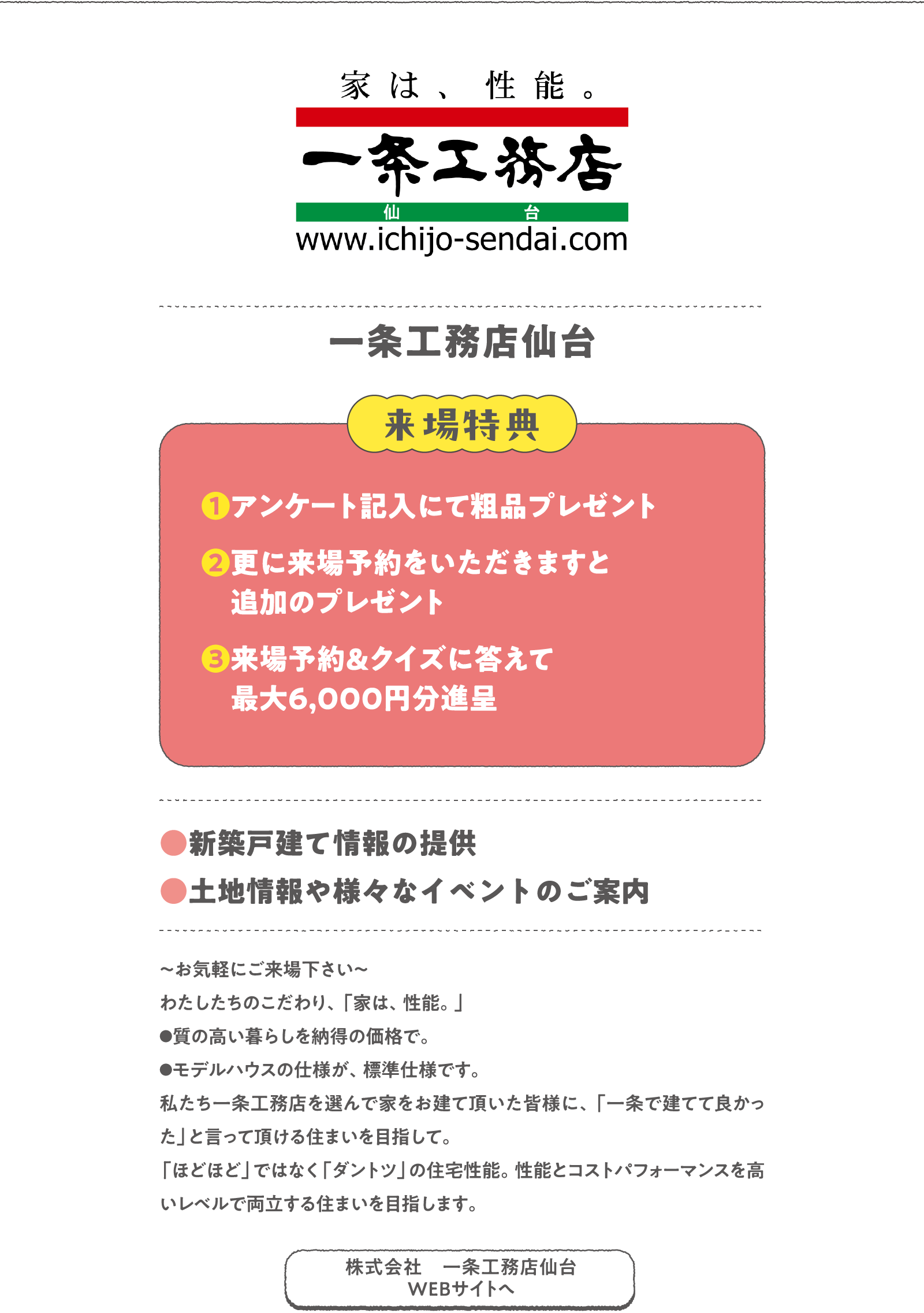 一条工務店仙台
～お気軽にご来場下さい～
わたしたちのこだわり、「家は、性能。」
●質の高い暮らしを納得の価格で。
●モデルハウスの仕様が、標準仕様です。
私たち一条工務店を選んで家をお建て頂いた皆様に、「一条で建てて良かった」と言って頂ける住まいを目指して。「ほどほど」ではなく「ダントツ」の住宅性能。性能とコストパフォーマンスを高いレベルで両立する住まいを目指します。
〈来場特典〉
❶アンケート記入にて粗品プレゼント
❷更に来場予約をいただきますと追加のプレゼント
❸来場予約＆クイズに答えて最大6,000円分進呈