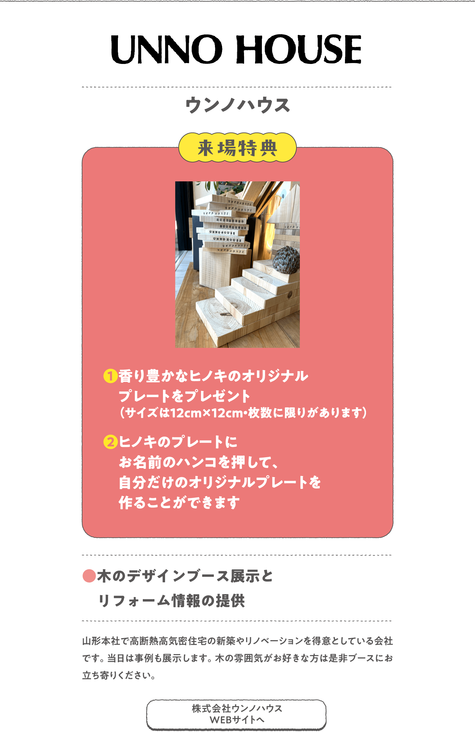 ウンノハウス
山形本社で高断熱高気密住宅の新築やリノベーションを得意としている会社です。当日は事例も展示します。木の雰囲気がお好きな方は是非ブースにお立ち寄りください。
〈来場特典〉
❶香り豊かなヒノキのオリジナルプレートをプレゼント（サイズは12cm×12cm・枚数に限りがあります）
❷ヒノキのプレートにお名前のハンコを押して、自分だけのオリジナルプレートを作ることができます