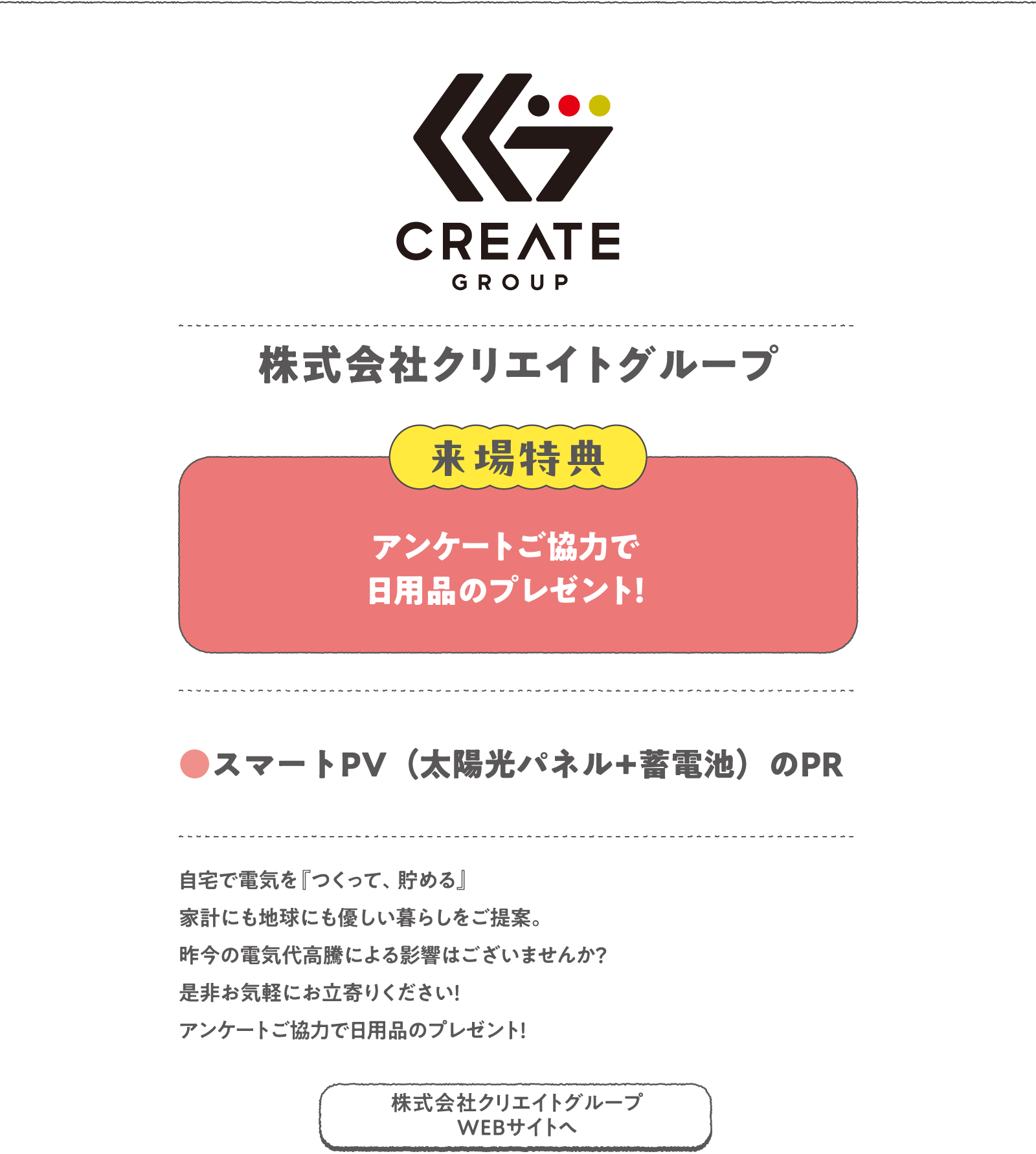 株式会社クリエイトグループ
自宅で電気を『つくって、貯める』家計にも地球にも優しい暮らしをご提案。昨今の電気代高騰による影響はございませんか？是非お気軽にお立寄りください！アンケートご協力で日用品のプレゼント！
〈来場特典〉
アンケートご協力で日用品のプレゼント！