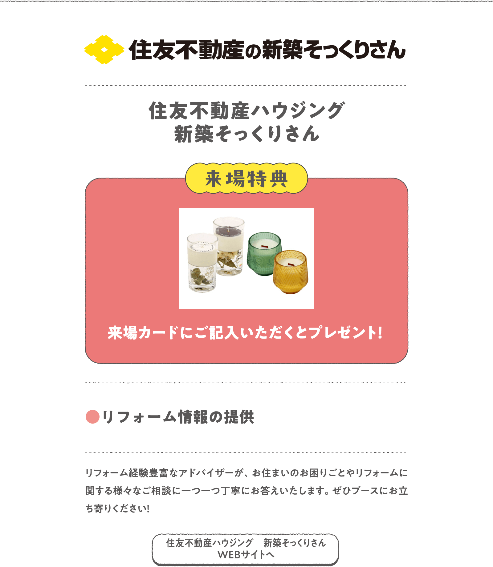 住友不動産ハウジング 新築そっくりさん
リフォーム経験豊富なアドバイザーが、お住まいのお困りごとやリフォームに関する様々なご相談に一つ一つ丁寧にお答えいたします。ぜひブースにお立ち寄りください！
〈来場特典〉
来場カードにご記入いただくとプレゼント！