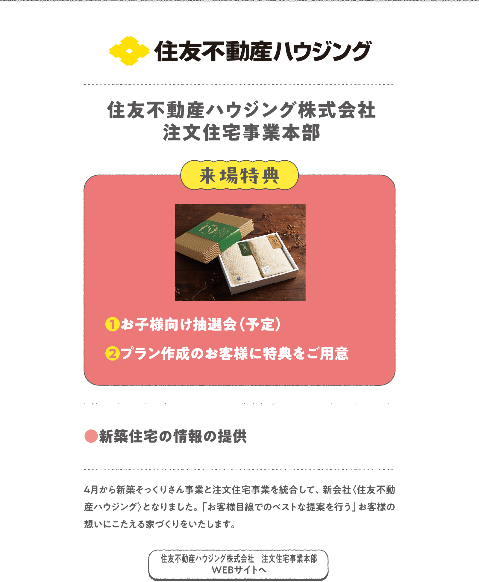 住友不動産ハウジング株式会社 注文住宅事業本部
４月から新築そっくりさん事業と注文住宅事業を統合して、新会社〈住友不動産ハウジング〉となりました。「お客様目線でのベストな提案を行う」お客様の想いにこたえる家づくりをいたします。
〈来場特典〉
❶お子様向け抽選会（予定）
❷プラン作成のお客様に特典をご用意