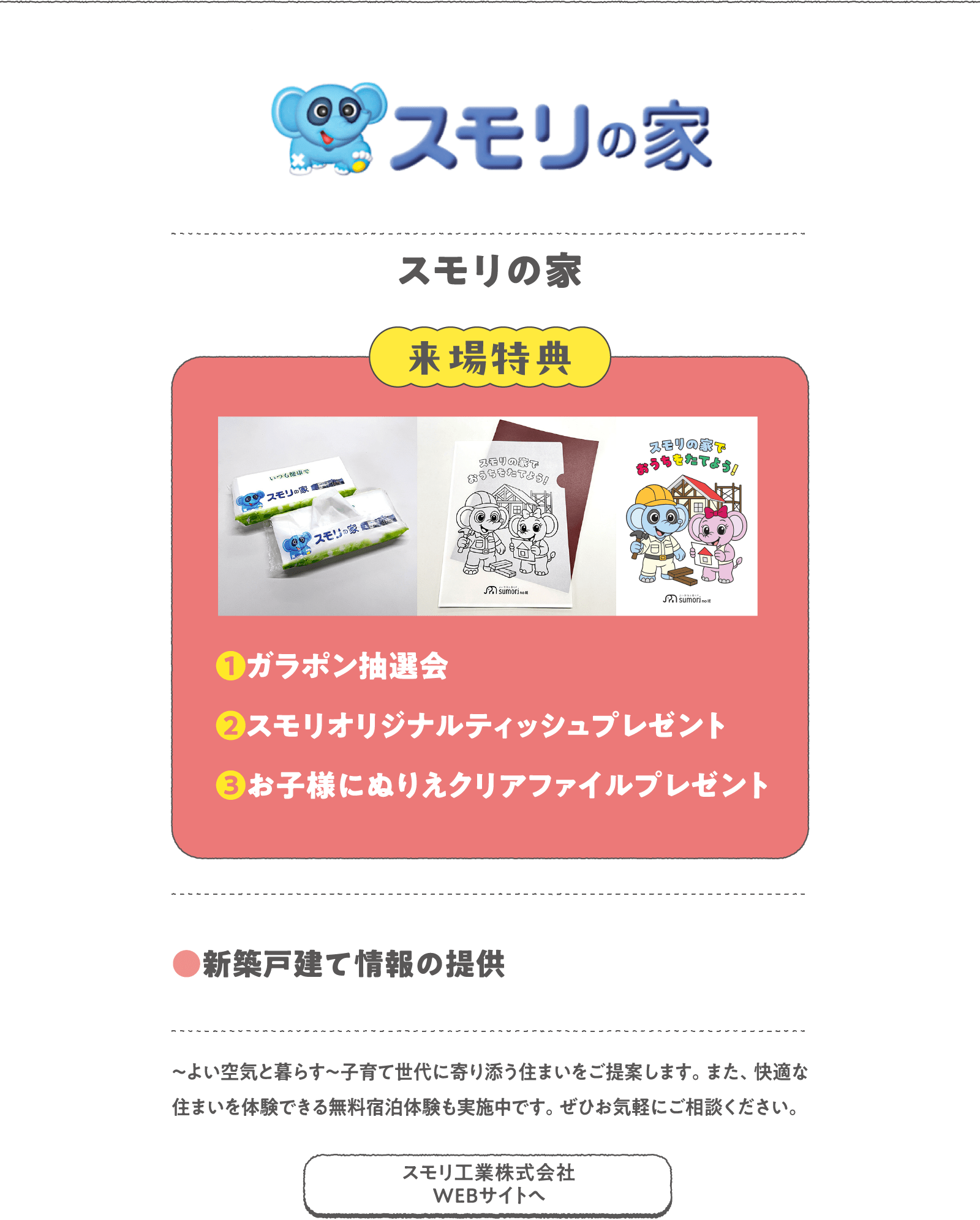 スモリの家
～よい空気と暮らす～子育て世代に寄り添う住まいをご提案します。また、快適な住まいを体験できる無料宿泊体験も実施中です。ぜひお気軽にご相談ください。
〈来場特典〉
❶ガラポン抽選会
❷スモリオリジナルティッシュプレゼント
❸お子様にぬりえクリアファイルプレゼント