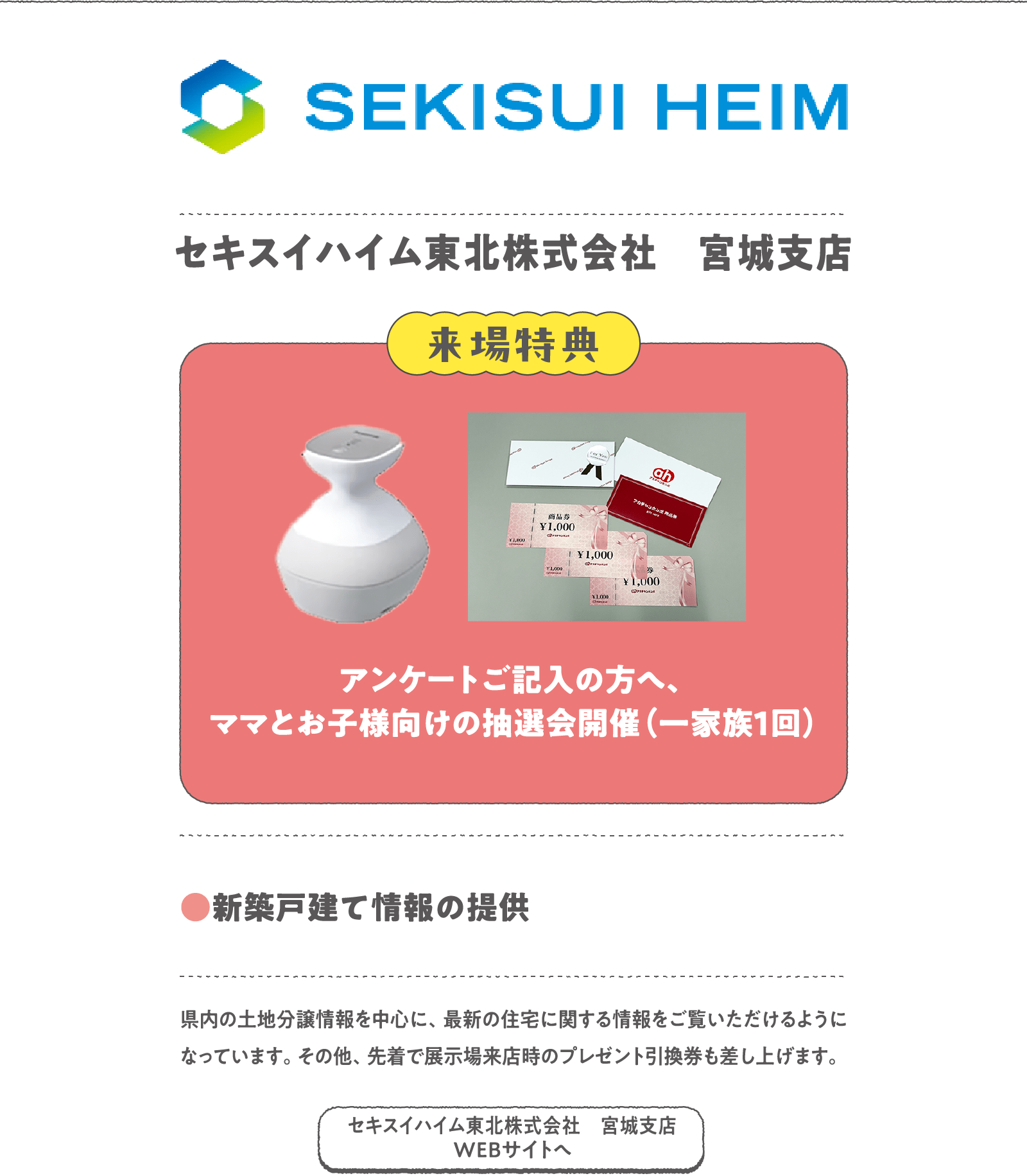 セキスイハイム東北株式会社　宮城支店
県内の土地分譲情報を中心に、最新の住宅に関する情報をご覧いただけるようになっています。その他、先着で展示場来店時のプレゼント引換券も差し上げます。
〈来場特典〉
アンケートご記入の方へ、ママとお子様向けの抽選会開催（一家族1回）