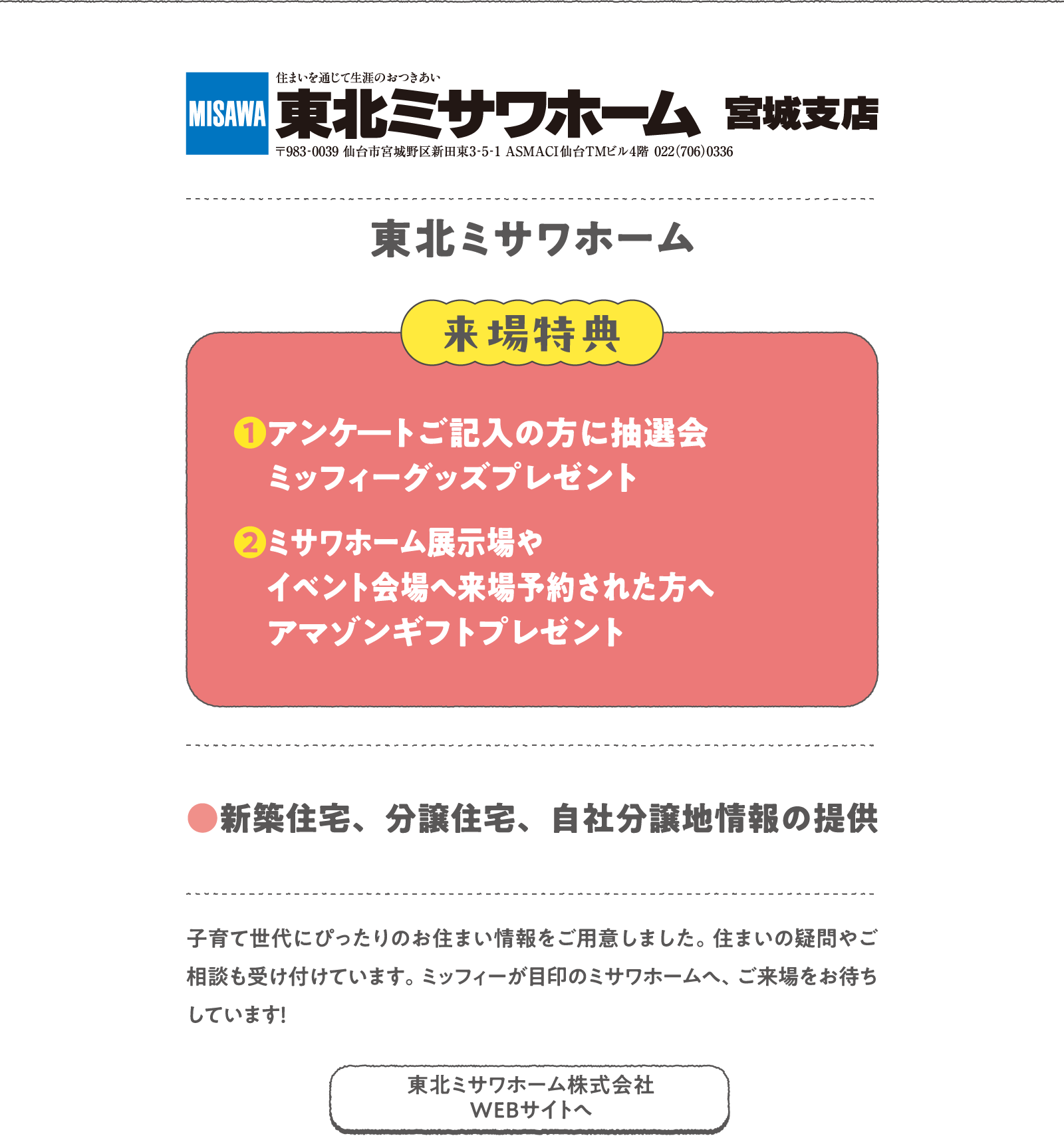 東北ミサワホーム
子育て世代にぴったりのお住まい情報をご用意しました。住まいの疑問やご相談も受け付けています。ミッフィーが目印のミサワホームへ、ご来場をお待ちしています！
〈来場特典〉
❶アンケ―トご記入の方に抽選会 ミッフィーグッズプレゼント
❷ミサワホーム展示場やイベント会場へ来場予約された方へアマゾンギフトプレゼント