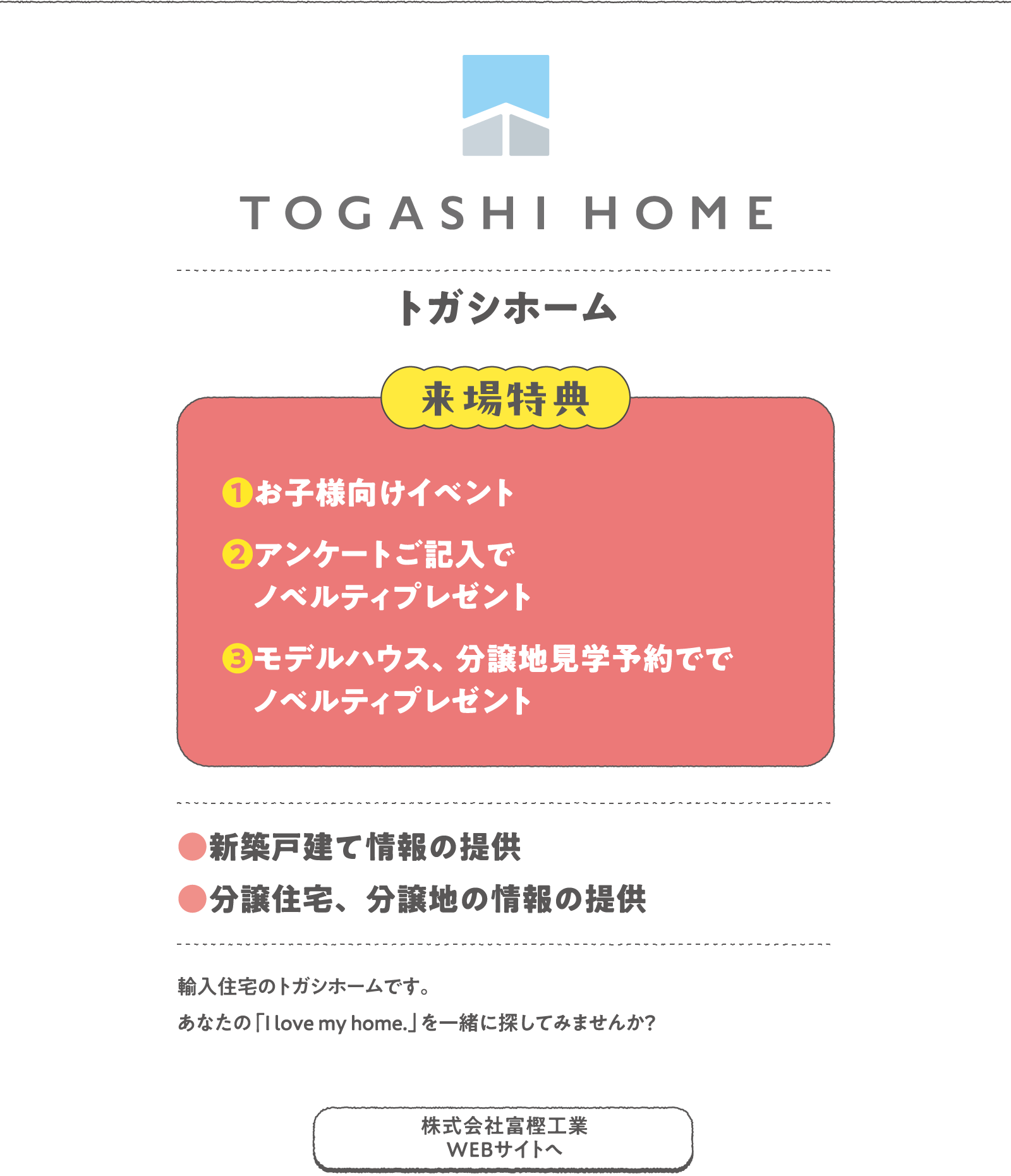 トガシホーム
輸入住宅のトガシホームです。あなたの「I love my home.」を一緒に探してみませんか？
〈来場特典〉
❶お子様向けイベント
❷アンケートご記入でノベルティプレゼント
❸モデルハウス、分譲地見学予約ででノベルティプレゼント