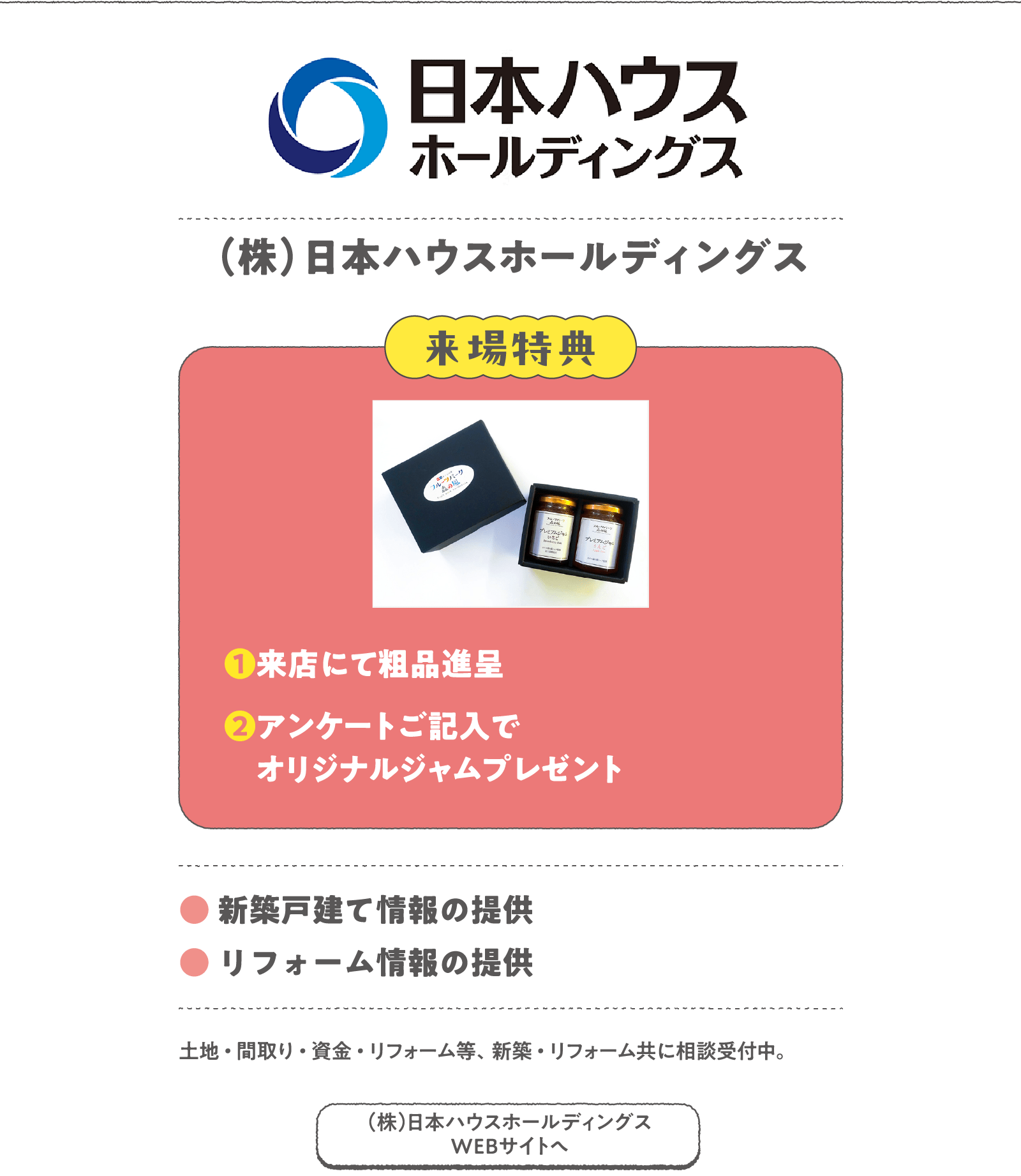 （株）日本ハウスホールディングス
土地・間取り・資金・リフォーム等、新築・リフォーム共に相談受付中。
〈来場特典〉
❶来店にて粗品進呈
❷アンケートご記入でオリジナルジャムプレゼント