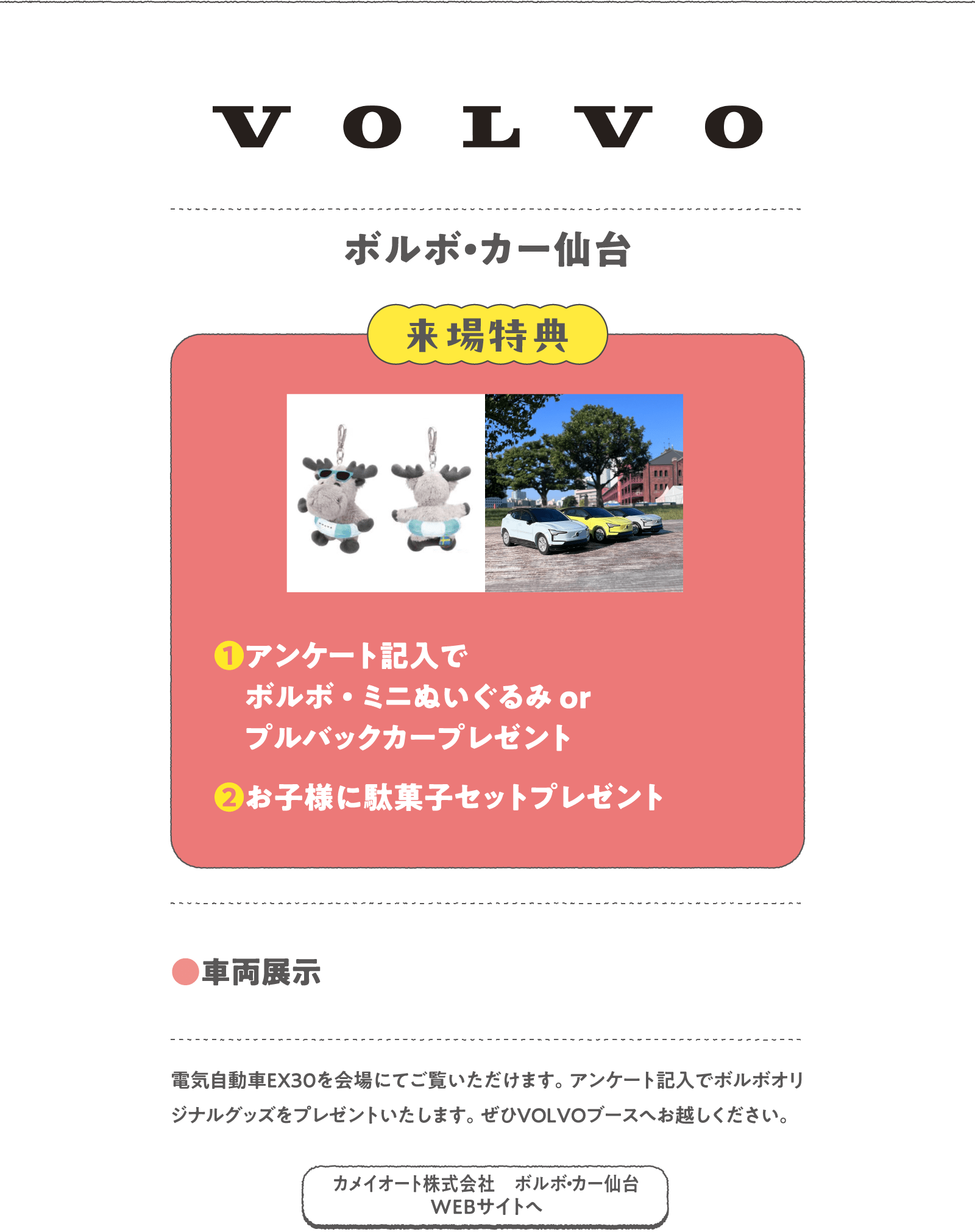 ボルボ・カー仙台
電気自動車EX30を会場にてご覧いただけます。アンケート記入でボルボオリジナルグッズをプレゼントいたします。ぜひVOLVOブースへお越しください。
〈来場特典〉
❶アンケート記入でボルボ・ミニぬいぐるみ orプルバックカープレゼント
❷お子様に駄菓子セットプレゼント
