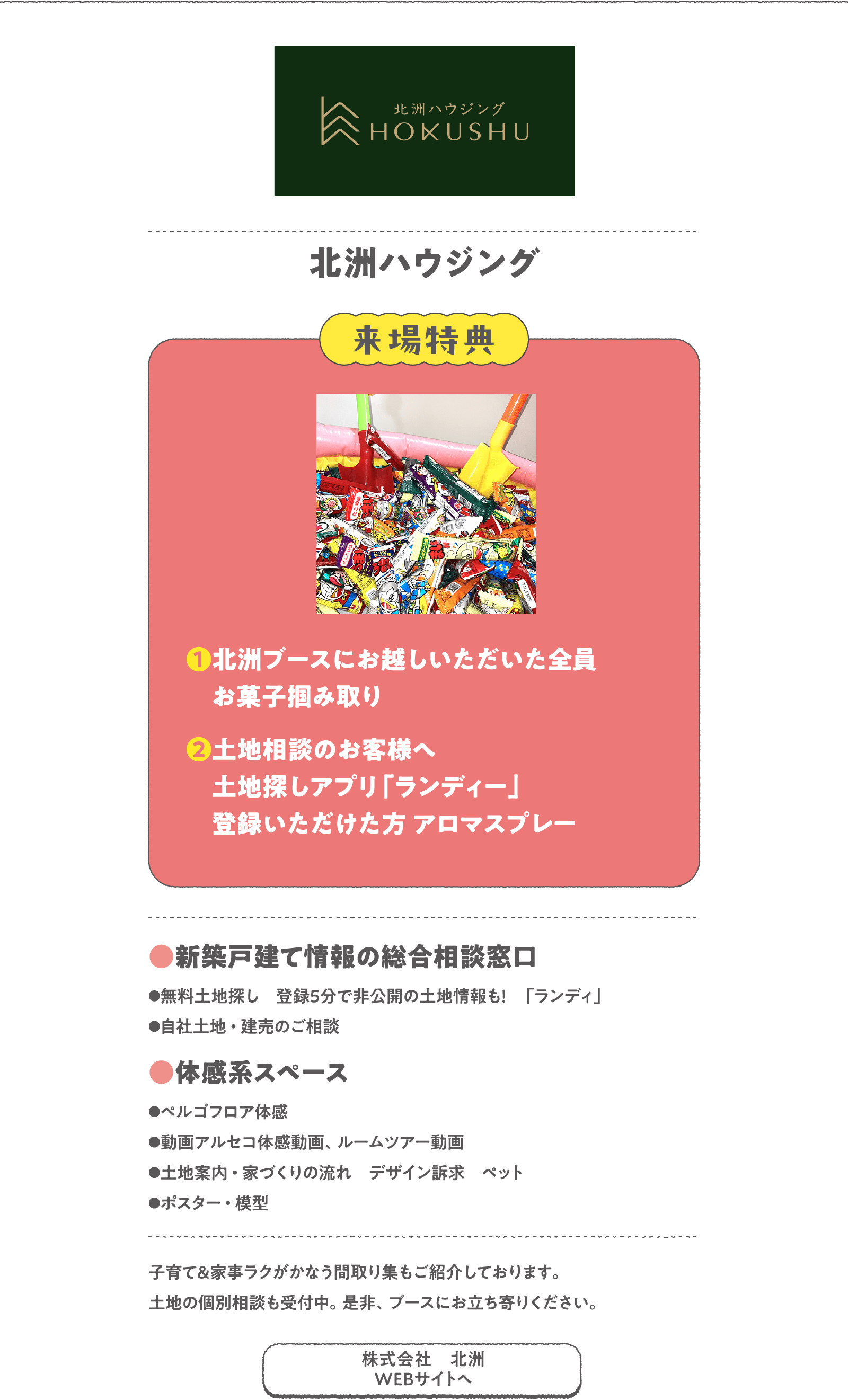 北洲ハウジング
子育て&家事ラクがかなう間取り集もご紹介しております。土地の個別相談も受付中。是非、ブースにお立ち寄りください。　
〈来場特典〉
❶北洲ブースにお越しいただいた全員お菓子掴み取り
❷土地相談のお客様へ土地探しアプリ「ランディー」登録いただけた方 アロマスプレー