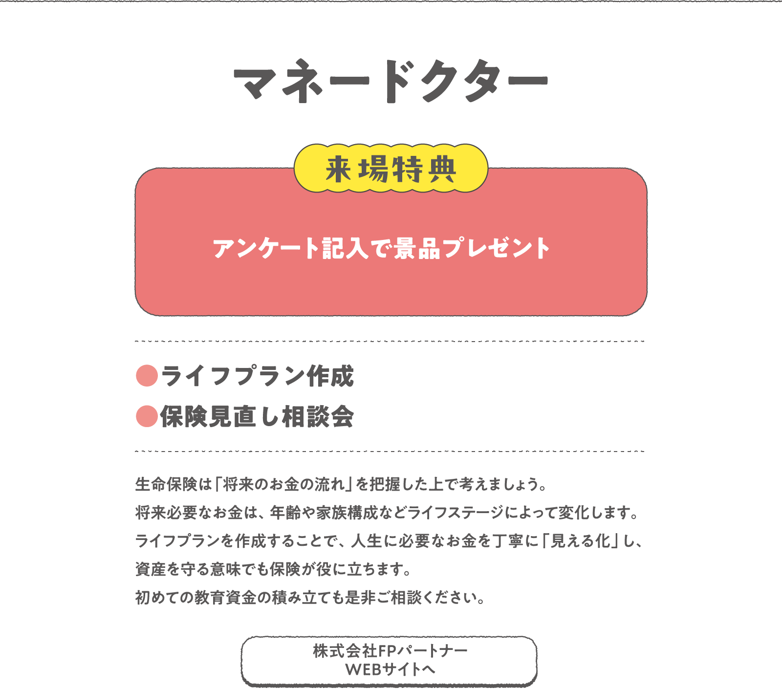 マネードクター
生命保険は「将来のお金の流れ」を把握した上で考えましょう。将来必要なお金は、年齢や家族構成などライフステージによって変化します。ライフプランを作成することで、人生に必要なお金を丁寧に「見える化」し、資産を守る意味でも保険が役に立ちます。初めての教育資金の積み立ても是非ご相談ください。
〈来場特典〉
アンケート記入で景品プレゼント