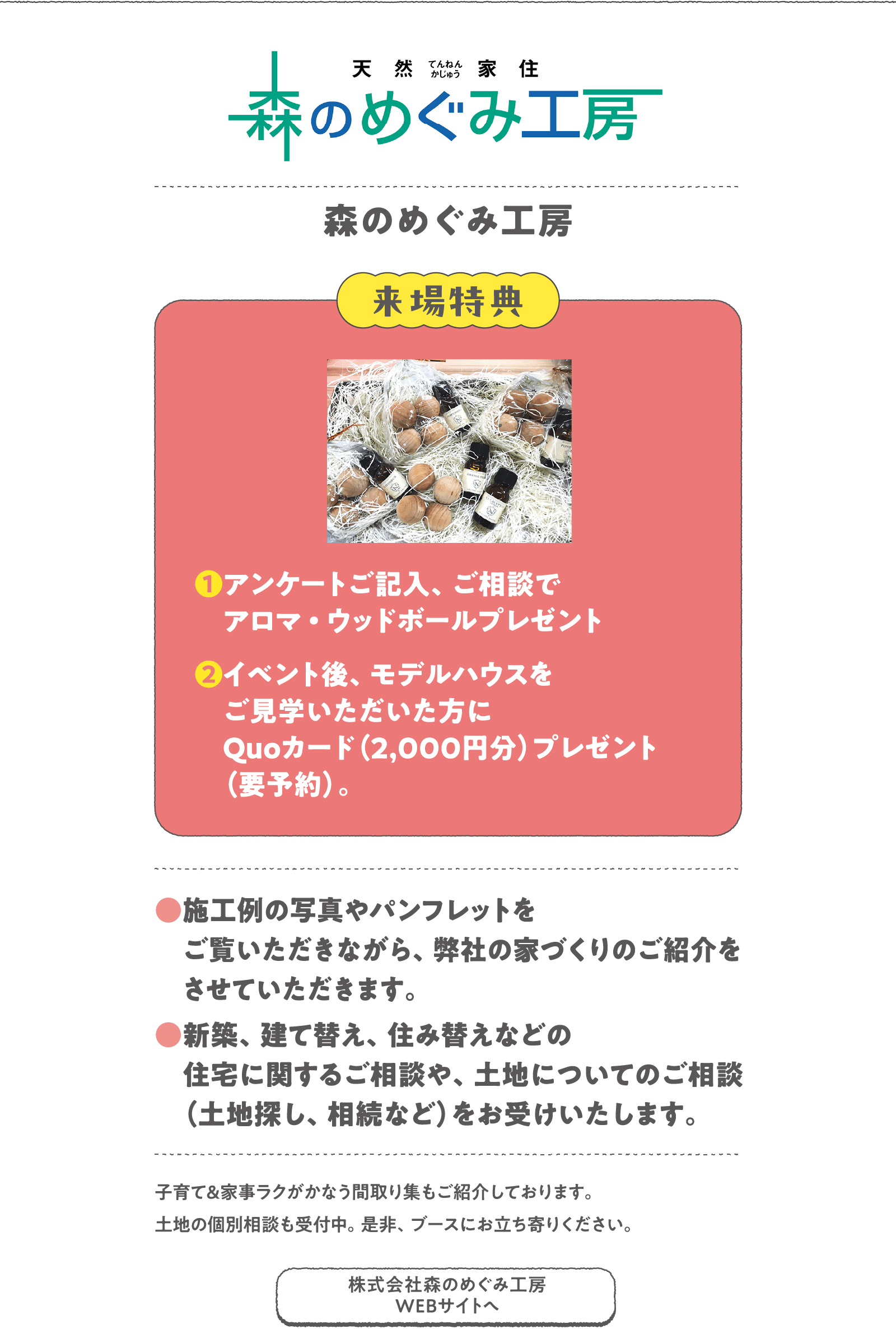 森のめぐみ工房
子育て&家事ラクがかなう間取り集もご紹介しております。土地の個別相談も受付中。是非、ブースにお立ち寄りください。　
〈来場特典〉
❶アンケートご記入、ご相談でアロマ・ウッドボールプレゼント
❷イベント後、モデルハウスをご見学いただいた方にQuoカード（2,000円分）プレゼント（要予約）。