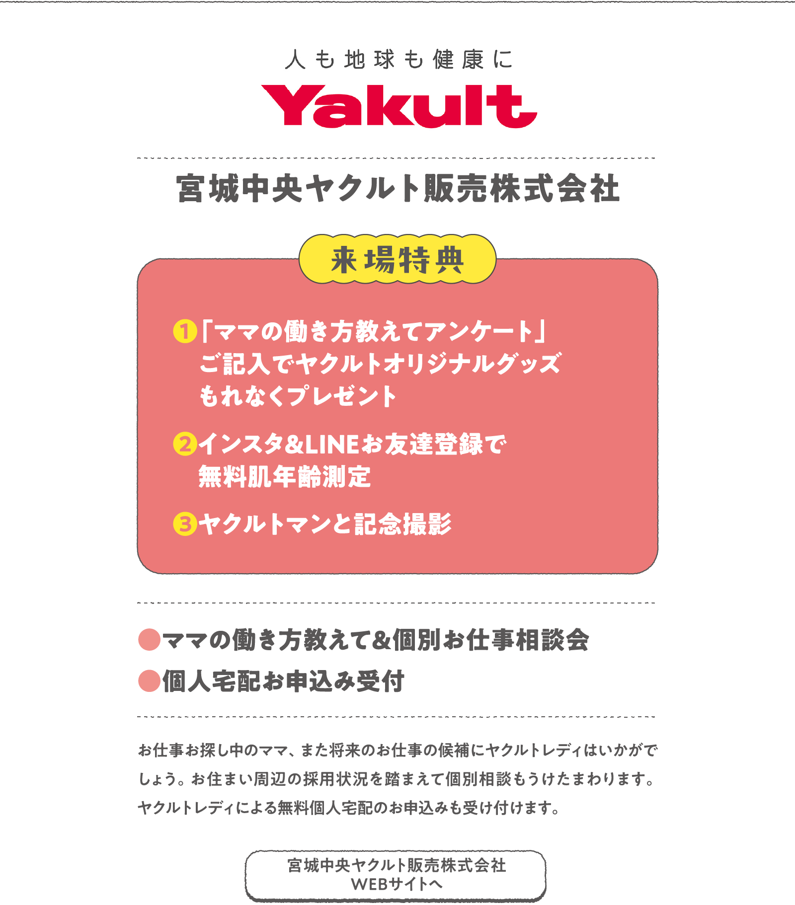 宮城中央ヤクルト販売株式会社
お仕事お探し中のママ、また将来のお仕事の候補にヤクルトレディはいかがでしょう。お住まい周辺の採用状況を踏まえて個別相談もうけたまわります。ヤクルトレディによる無料個人宅配のお申込みも受け付けます。
〈来場特典〉
❶「ママの働き方教えてアンケート」ご記入でヤクルトオリジナルグッズもれなくプレゼント
❷インスタ＆LINEお友達登録で無料肌年齢測定
❸ヤクルトマンと記念撮影