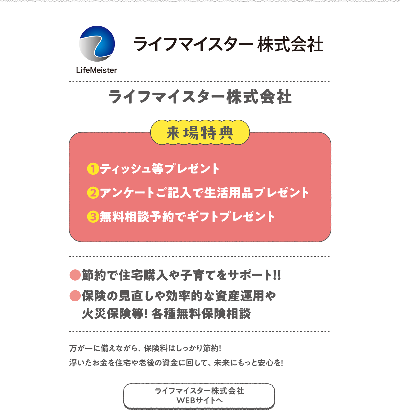 ライフマイスター株式会社
万が一に備えながら、保険料はしっかり節約！浮いたお金を住宅や老後の資金に回して、未来にもっと安心を！
〈来場特典〉
❶ティッシュ等プレゼント
❷アンケートご記入で生活用品プレゼント
❸無料相談予約でギフトプレゼント
