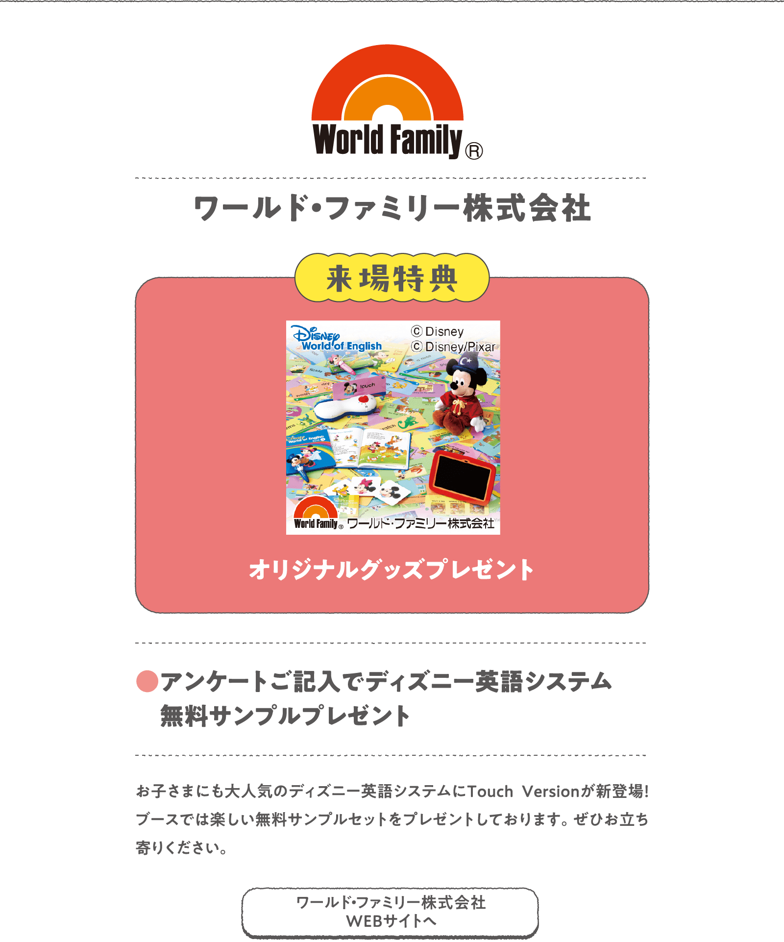 ワールド・ファミリー株式会社
お子さまにも大人気のディズニー英語システムにTouchVersionが新登場！ブースでは楽しい無料サンプルセットをプレゼントしております。ぜひお立ち寄りください。
〈来場特典〉
オリジナルグッズプレゼント