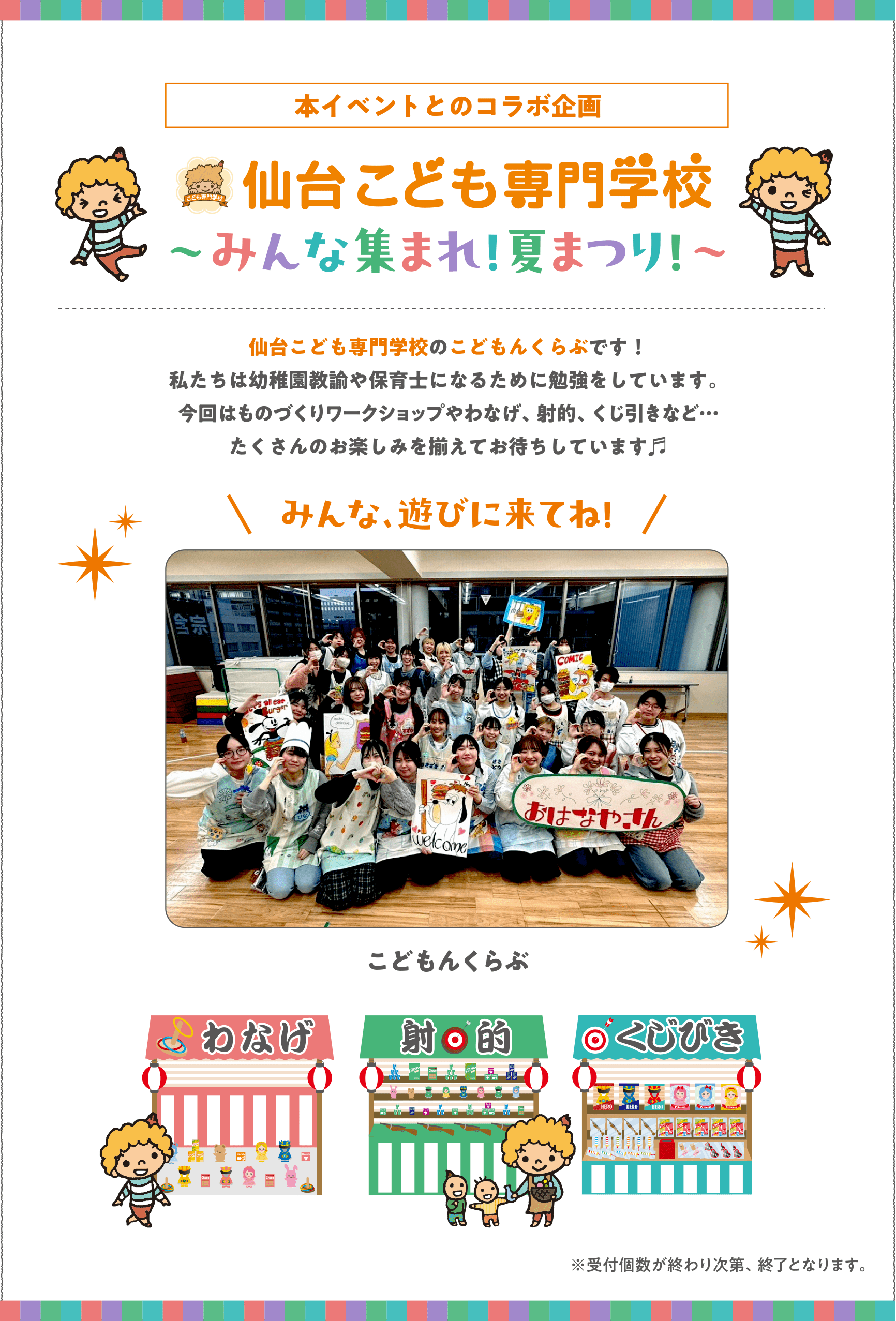 〈本イベントとのコラボ企画〉
仙台こども専門学校 ～みんな集まれ！夏まつり！～
仙台こども専門学校のこどもんくらぶです！私たちは幼稚園教諭や保育士になるために勉強をしています。今回はものづくりワークショップやわなげ、射的、くじ引きなど…たくさんのお楽しみを揃えてお待ちしています♬ 