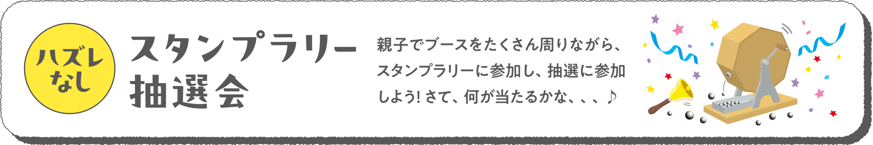 ハズレなし
スタンプラリー抽選会
親子でブースをたくさん周りながら、スタンプラリーに参加し、抽選に参加しよう！ さて、何が当たるかな、、、♪