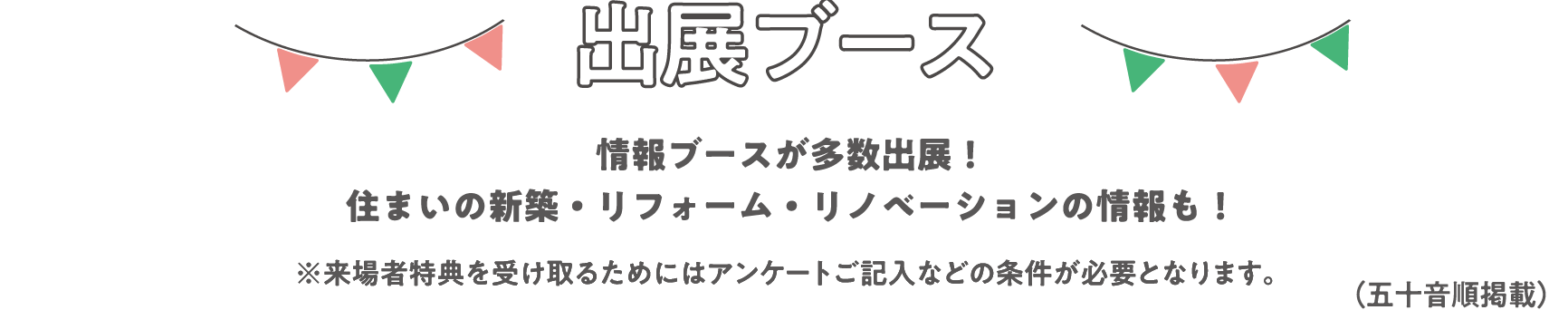 出展ブース
情報ブースが多数出展！住まいの新築・リフォーム・リノベーションの情報も！
※来場者特典を受け取るためにはアンケートご記入などの条件が必要となります。
（五十音順掲載）
