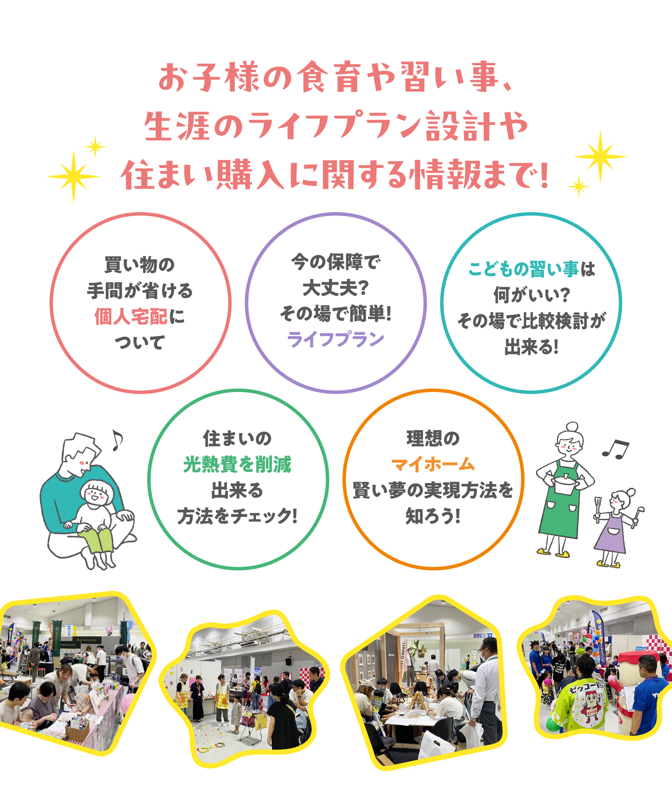 お子様の食育や習い事、生涯のライフプラン設計や住まい購入に関する情報まで！
            ・買い物の手間が省ける個人宅配について
            ・今の保障で大丈夫？その場で簡単！ライフプラン
            ・こどもの習い事は何がいい？その場で比較検討が出来る！
            ・住まいの光熱費を削減出来る方法をチェック！
            ・理想のマイホーム賢い夢の実現方法を知ろう！