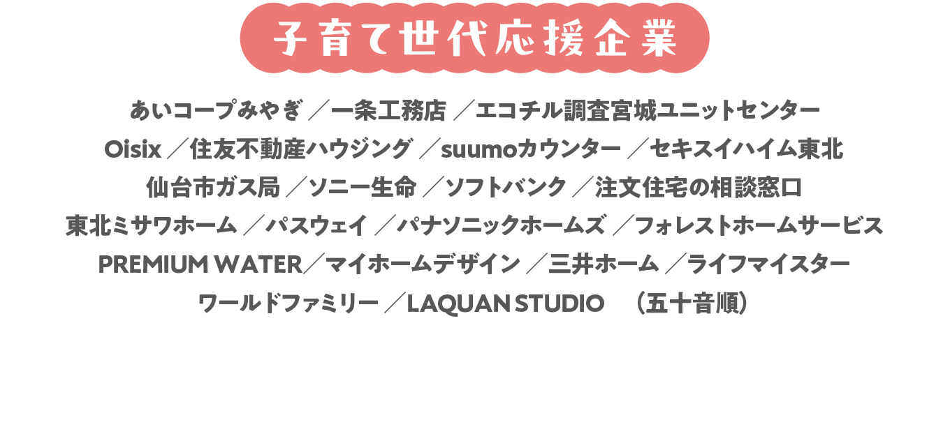 あいコープみやぎ／一条工務店／エコチル調査宮城ユニットセンター／Oisix／住友不動産ハウジング／suumoカウンター／セキスイハイム東北／仙台市ガス局／ソニー生命／ソフトバンク／注文住宅の相談窓口／東北ミサワホーム／パスウェイ／パナソニックホームズ／フォレストホームサービス／PREMIUM WATER／マイホームデザイン／三井ホーム／ライフマイスター／ワールドファミリー／LAQUAN STUDIO　（五十音順）