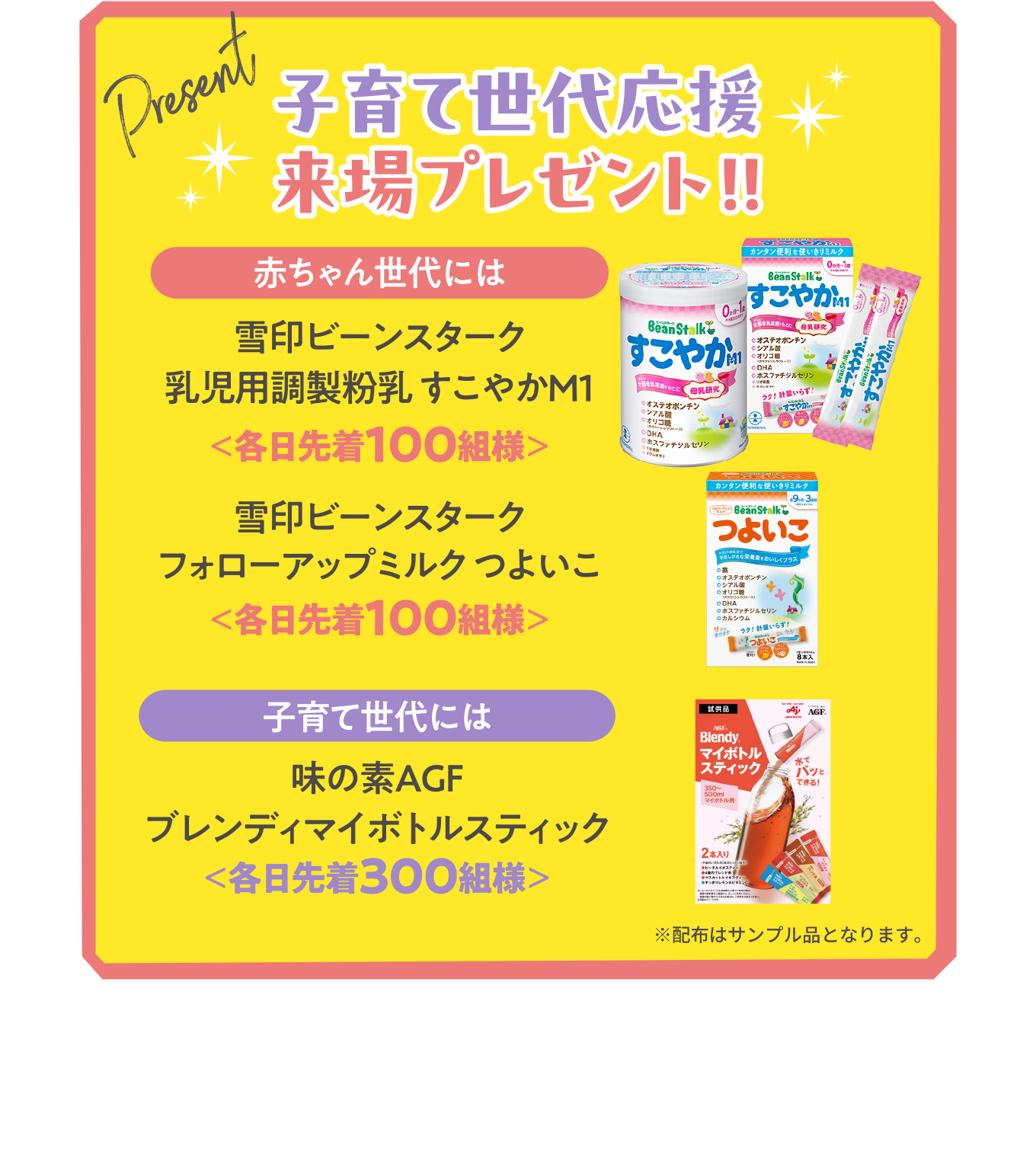子育て世代応援来場プレゼント！！
          【赤ちゃん世代には】雪印ビーンスターク 乳児用調製液状乳 すこやかM1＜各日先着100組様＞
          【子育て世代には】味の素AGF ブレンディマイボトルスティック＜各日先着300組様＞