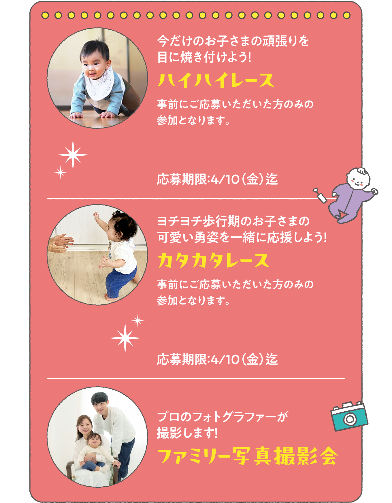 ・今だけのお子さまの頑張りを目に焼き付けよう！「ハイハイレース」
          ・ヨチヨチ歩行期のお子さまの可愛い勇姿を一緒に応援しよう！「カタカタレース」
          ・プロのフォトグラファーが撮影します！「ファミリー写真撮影会」